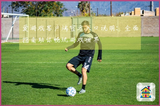 爱游戏客户端官方入口说明：全面指南助你畅玩游戏世界